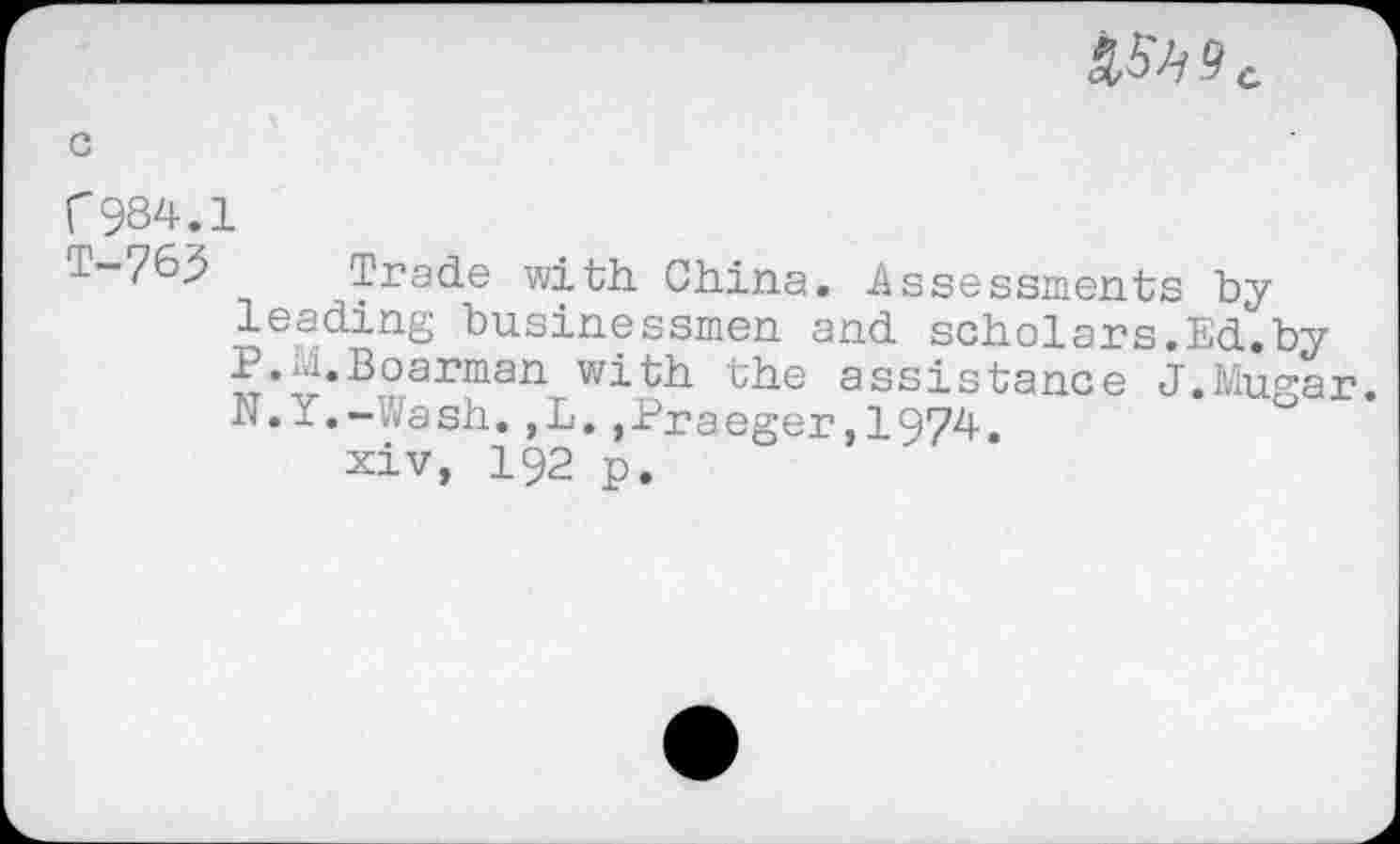 ﻿
r 984.1
T-763 Trade with China. Assessments by leading businessmen and scholars.Ed.by P.M.Boarman with the assistance J.Mugar. N. -.- Vash.,L.,Praeger,I974.
xiv, 192 p.